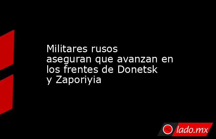 Militares rusos aseguran que avanzan en los frentes de Donetsk y Zaporiyia. Noticias en tiempo real