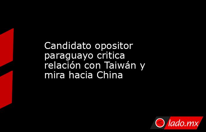 Candidato opositor paraguayo critica relación con Taiwán y mira hacia China. Noticias en tiempo real