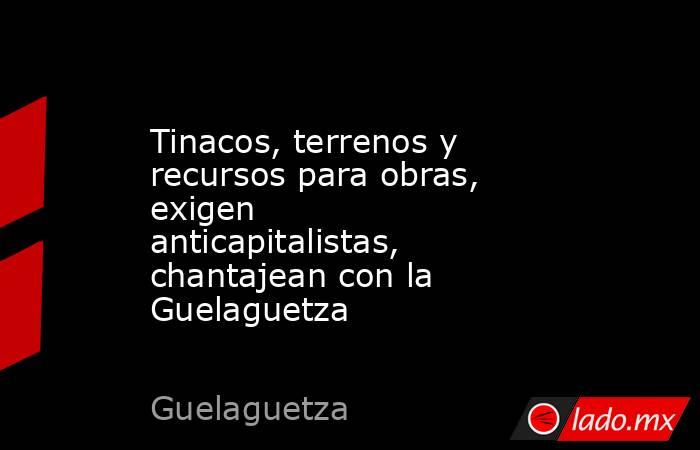 Tinacos, terrenos y recursos para obras, exigen anticapitalistas, chantajean con la Guelaguetza. Noticias en tiempo real