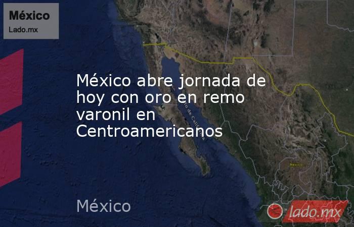 México abre jornada de hoy con oro en remo varonil en Centroamericanos. Noticias en tiempo real