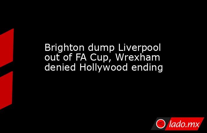Brighton dump Liverpool out of FA Cup, Wrexham denied Hollywood ending. Noticias en tiempo real