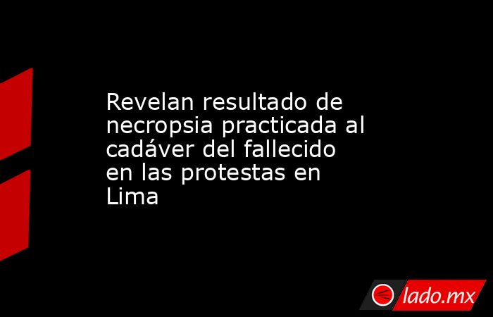 Revelan resultado de necropsia practicada al cadáver del fallecido en las protestas en Lima. Noticias en tiempo real