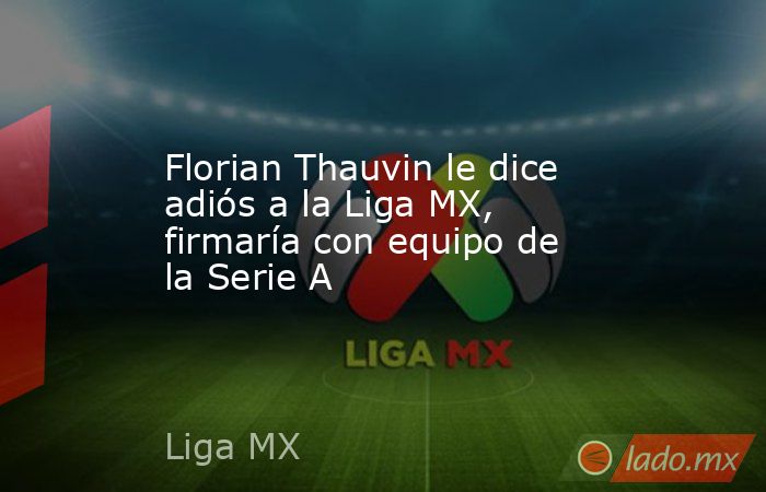 Florian Thauvin le dice adiós a la Liga MX, firmaría con equipo de la Serie A. Noticias en tiempo real