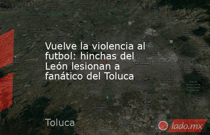 Vuelve la violencia al futbol: hinchas del León lesionan a fanático del Toluca. Noticias en tiempo real