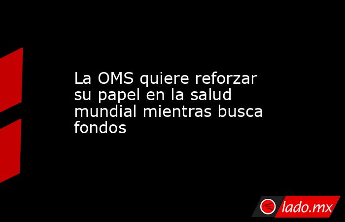 La OMS quiere reforzar su papel en la salud mundial mientras busca fondos. Noticias en tiempo real