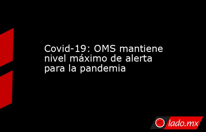 Covid-19: OMS mantiene nivel máximo de alerta para la pandemia. Noticias en tiempo real