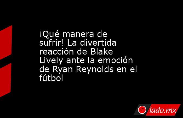 ¡Qué manera de sufrir! La divertida reacción de Blake Lively ante la emoción de Ryan Reynolds en el fútbol. Noticias en tiempo real