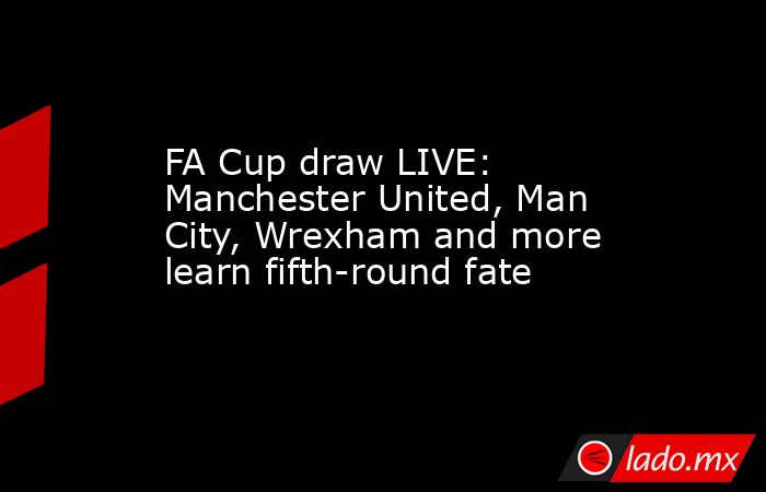 FA Cup draw LIVE: Manchester United, Man City, Wrexham and more learn fifth-round fate. Noticias en tiempo real