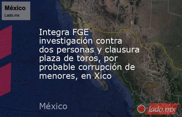 Integra FGE investigación contra dos personas y clausura plaza de toros, por probable corrupción de menores, en Xico. Noticias en tiempo real
