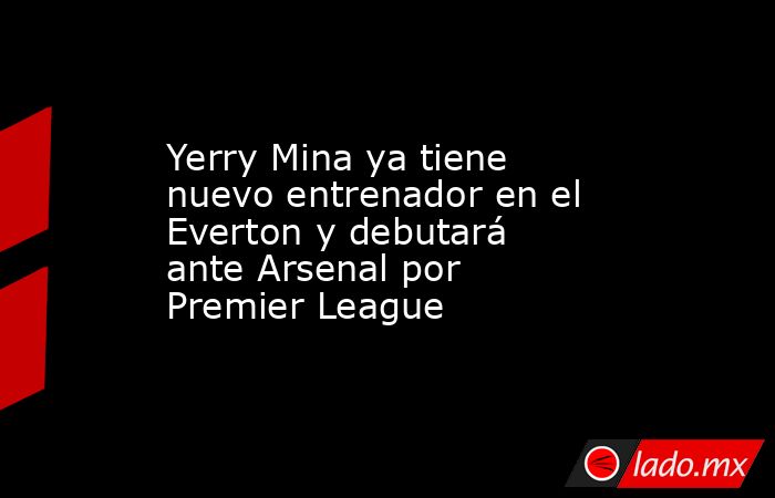 Yerry Mina ya tiene nuevo entrenador en el Everton y debutará ante Arsenal por Premier League. Noticias en tiempo real