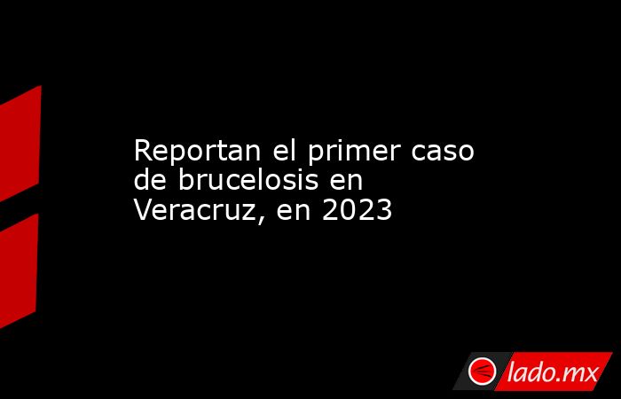 Reportan el primer caso de brucelosis en Veracruz, en 2023. Noticias en tiempo real