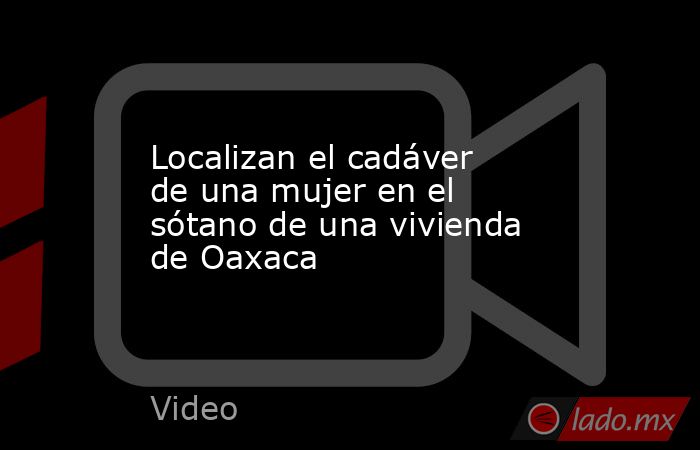 Localizan el cadáver de una mujer en el sótano de una vivienda de Oaxaca. Noticias en tiempo real