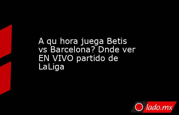 A qu hora juega Betis vs Barcelona? Dnde ver EN VIVO partido de LaLiga. Noticias en tiempo real