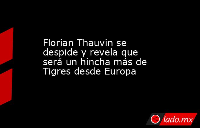 Florian Thauvin se despide y revela que será un hincha más de Tigres desde Europa. Noticias en tiempo real