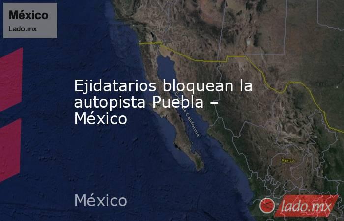 Ejidatarios bloquean la autopista Puebla – México. Noticias en tiempo real