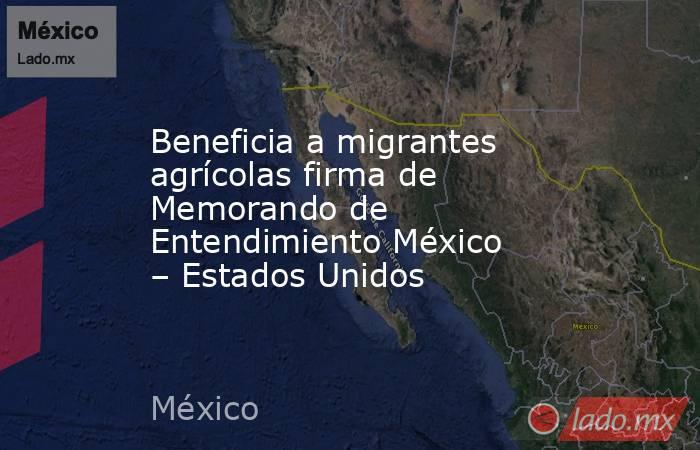Beneficia a migrantes agrícolas firma de Memorando de Entendimiento México – Estados Unidos. Noticias en tiempo real