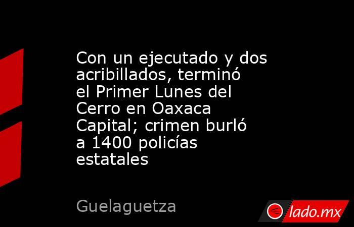 Con un ejecutado y dos acribillados, terminó el Primer Lunes del Cerro en Oaxaca Capital; crimen burló a 1400 policías estatales. Noticias en tiempo real