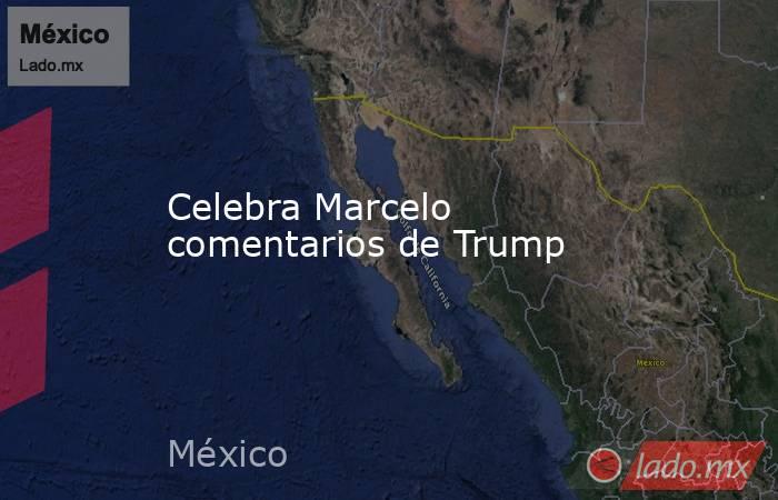 Celebra Marcelo comentarios de Trump. Noticias en tiempo real