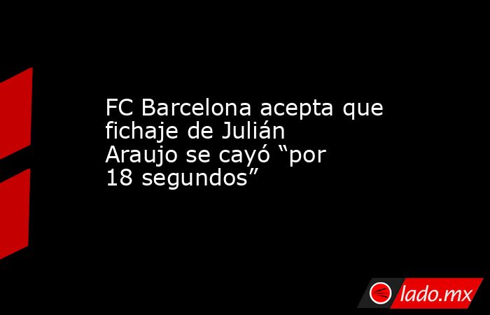 FC Barcelona acepta que fichaje de Julián Araujo se cayó “por 18 segundos”. Noticias en tiempo real