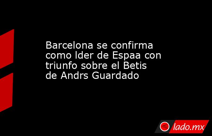 Barcelona se confirma como lder de Espaa con triunfo sobre el Betis de Andrs Guardado. Noticias en tiempo real