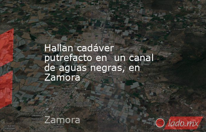 Hallan cadáver putrefacto en  un canal de aguas negras, en Zamora. Noticias en tiempo real