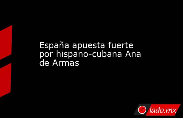 España apuesta fuerte por hispano-cubana Ana de Armas. Noticias en tiempo real