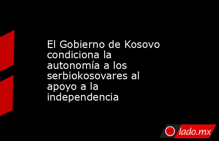 El Gobierno de Kosovo condiciona la autonomía a los serbiokosovares al apoyo a la independencia. Noticias en tiempo real