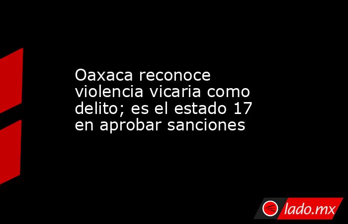 Oaxaca reconoce violencia vicaria como delito; es el estado 17 en aprobar sanciones. Noticias en tiempo real