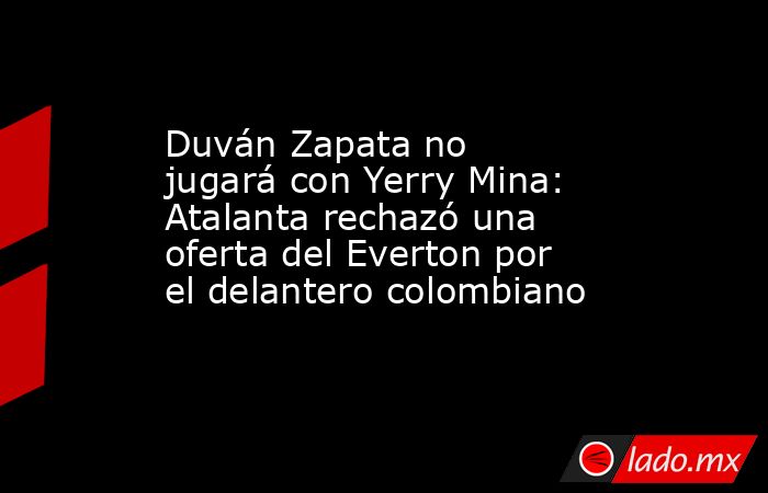 Duván Zapata no jugará con Yerry Mina: Atalanta rechazó una oferta del Everton por el delantero colombiano. Noticias en tiempo real