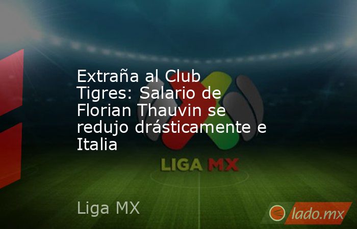 Extraña al Club Tigres: Salario de Florian Thauvin se redujo drásticamente e Italia. Noticias en tiempo real