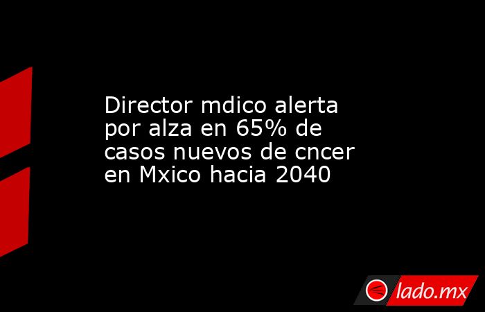 Director mdico alerta por alza en 65% de casos nuevos de cncer en Mxico hacia 2040. Noticias en tiempo real