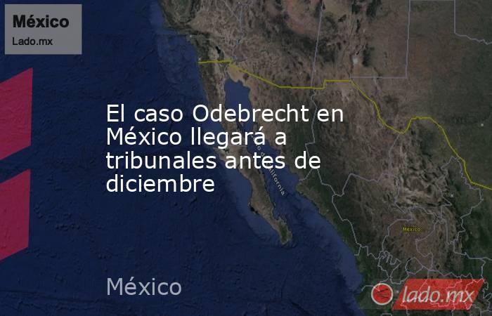 El caso Odebrecht en México llegará a tribunales antes de diciembre. Noticias en tiempo real