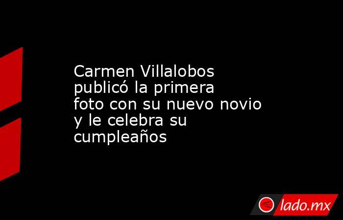 Carmen Villalobos publicó la primera foto con su nuevo novio y le celebra su cumpleaños . Noticias en tiempo real