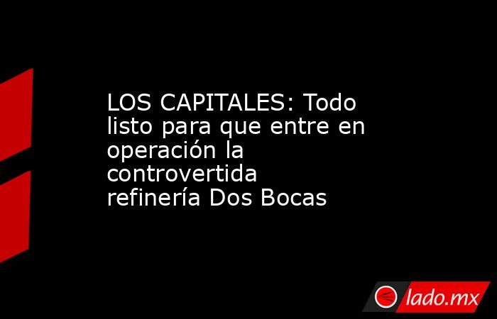 LOS CAPITALES: Todo listo para que entre en operación la controvertida refinería Dos Bocas. Noticias en tiempo real