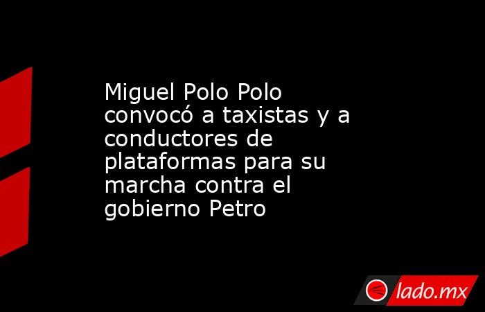 Miguel Polo Polo convocó a taxistas y a conductores de plataformas para su marcha contra el gobierno Petro. Noticias en tiempo real