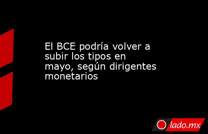 El BCE podría volver a subir los tipos en mayo, según dirigentes monetarios. Noticias en tiempo real
