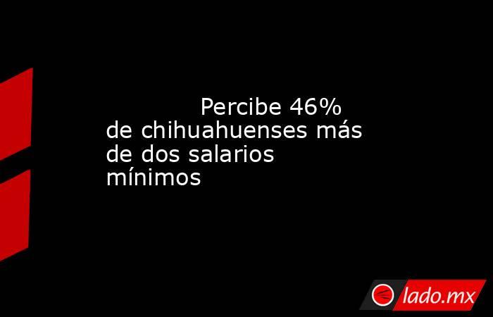             Percibe 46% de chihuahuenses más de dos salarios mínimos            . Noticias en tiempo real