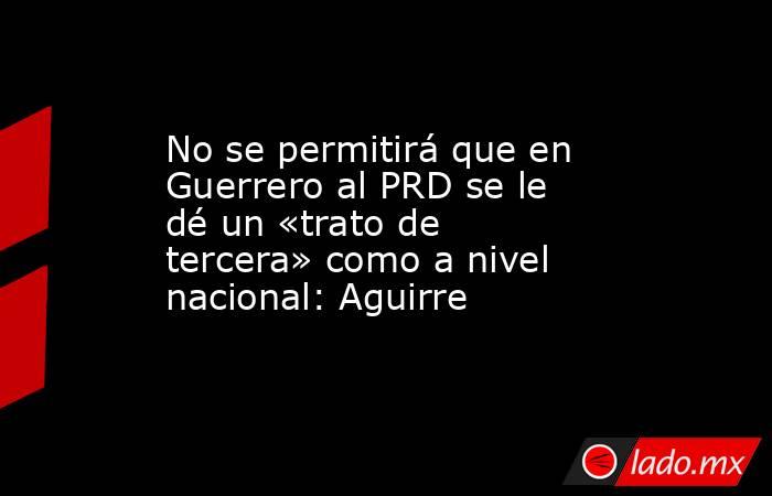 No se permitirá que en Guerrero al PRD se le dé un «trato de tercera» como a nivel nacional: Aguirre. Noticias en tiempo real