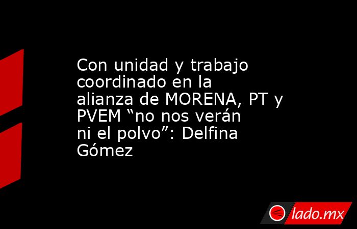 Con unidad y trabajo coordinado en la alianza de MORENA, PT y PVEM “no nos verán ni el polvo”: Delfina Gómez. Noticias en tiempo real