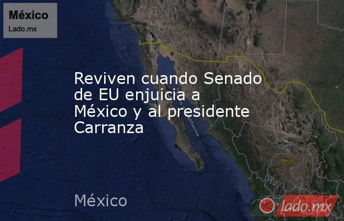 Reviven cuando Senado de EU enjuicia a México y al presidente Carranza. Noticias en tiempo real