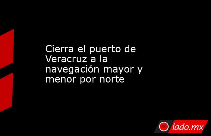 Cierra el puerto de Veracruz a la navegación mayor y menor por norte. Noticias en tiempo real