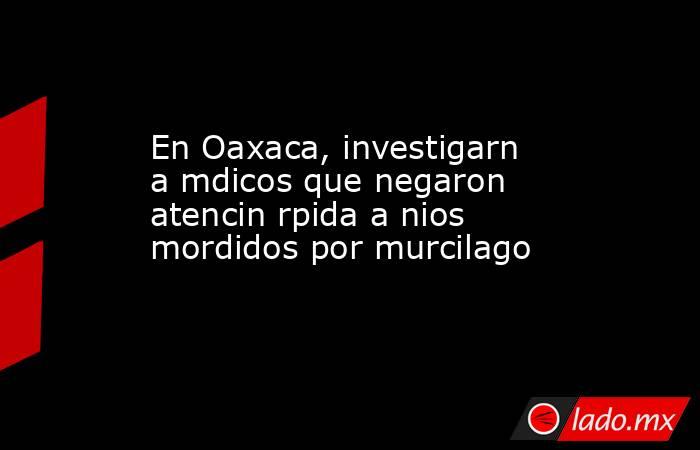 En Oaxaca, investigarn a mdicos que negaron atencin rpida a nios mordidos por murcilago. Noticias en tiempo real
