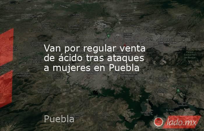 Van por regular venta de ácido tras ataques a mujeres en Puebla. Noticias en tiempo real