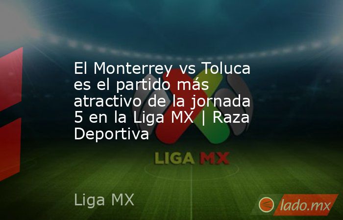 El Monterrey vs Toluca es el partido más atractivo de la jornada 5 en la Liga MX | Raza Deportiva. Noticias en tiempo real