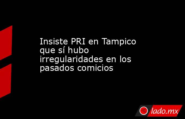 Insiste PRI en Tampico que sí hubo irregularidades en los pasados comicios. Noticias en tiempo real