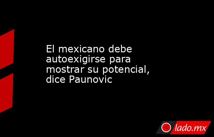 El mexicano debe autoexigirse para mostrar su potencial, dice Paunovic. Noticias en tiempo real