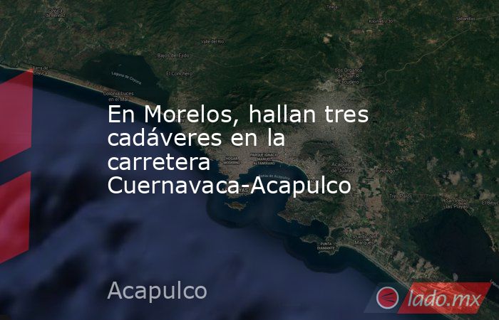 En Morelos, hallan tres cadáveres en la carretera Cuernavaca-Acapulco. Noticias en tiempo real