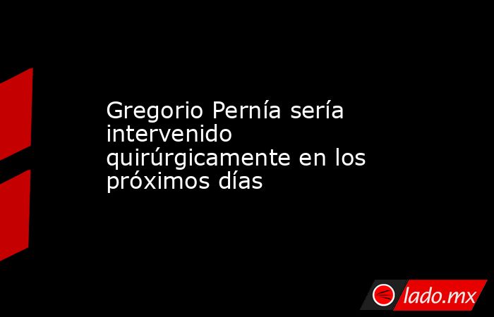 Gregorio Pernía sería intervenido quirúrgicamente en los próximos días. Noticias en tiempo real