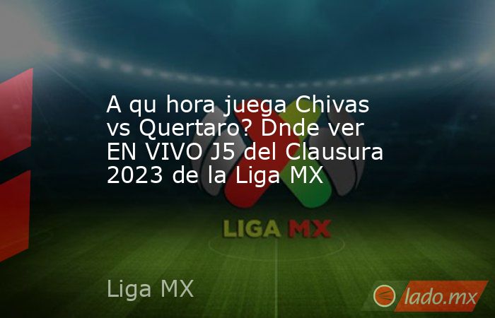A qu hora juega Chivas vs Quertaro? Dnde ver EN VIVO J5 del Clausura 2023 de la Liga MX. Noticias en tiempo real