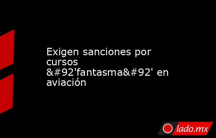 Exigen sanciones por cursos \'fantasma\' en aviación. Noticias en tiempo real